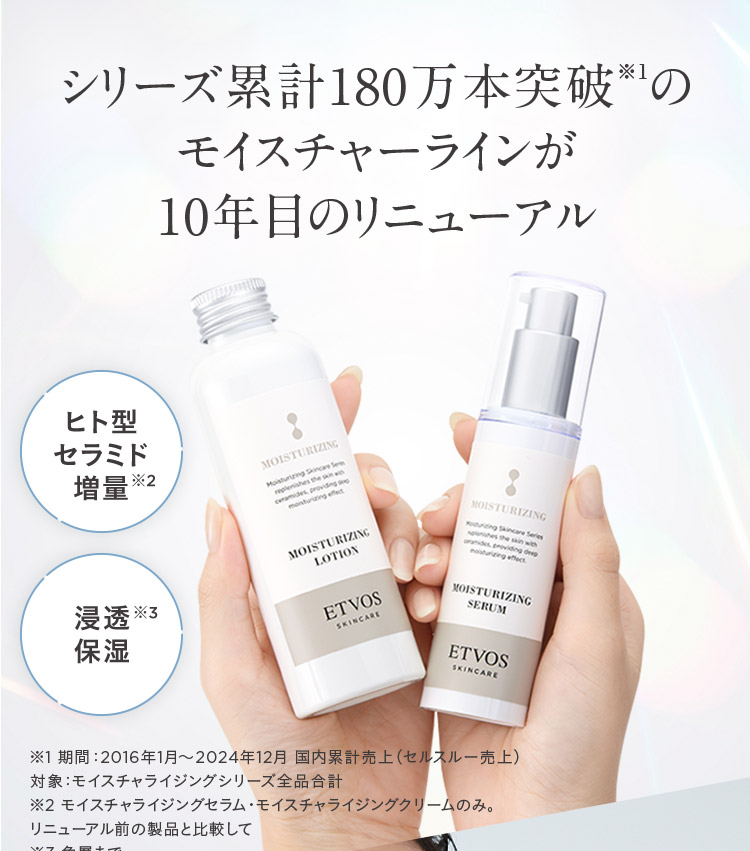 シリーズ累計180万本突破※1のモイスチャーラインが10年目のリニューアル ヒト型セラミド増量※2 浸透※3保湿 ※1期間:2016年1月~2024年12月 国内累計売上(セルスルー売上)対象:モイスチャライジングシリーズ全品合計 ※2 モイスチャライジングセラム モイスチャライジングクリームのみ。リニューアル前の製品と比較して
