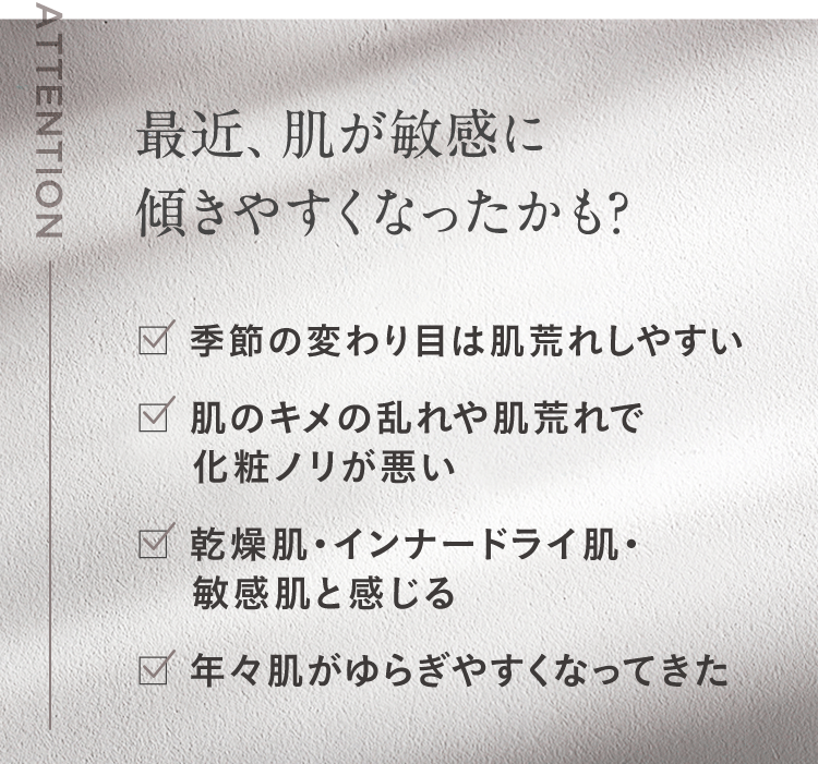 最近、肌が敏感に傾きやすくなったかも? 季節の変わり目は肌荒れしやすい 肌のキメの乱れや肌荒れで化粧ノリが悪い 乾燥肌・インナードライ肌・敏感肌と感じる 年々肌がゆらぎやすくなってきた