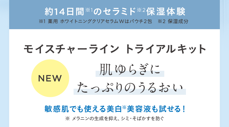 約14日間※1のセラミド※2保湿体験 ※1 薬用 ホワイトニングクリアセラムWはパウチ2包 ※2 保湿成分 モイスチャーライン トライアルキット NEW 肌ゆらぎにたっぷりのうるおい 敏感肌でも使える美白※美容液も試せる! ※ メラニンの生成を抑え、シミ・そばかすを防ぐ