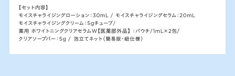 セット内容 モイスチャライジングローション:30mL / モイスチャライジングセラム:20mL モイスチャライジングクリーム:5gチューブ/ 薬用ホワイトニングクリアセラムW 医薬部外品:パウチ/1mLが2包/ クリアソープバー:5g / 泡立てネット(簡易版紐仕様)