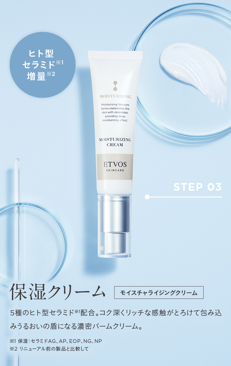 ヒト型 セラミド※1 増量※2 STEP03 保湿クリーム モイスチャライジングクリーム 5種のヒト型セラミド※1配合。コク深くリッチな感触がとろけて包み込みうるおいの盾になる濃密バームクリーム。※1 保湿:セラミドAG、AP、EOP、NG、NP ※2 リニューアル前の製品と比較して