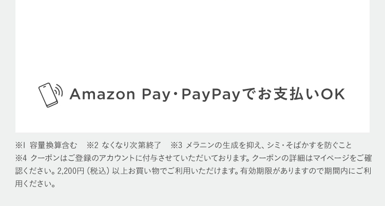 Amazon Pay・PayPayでお支払いOK ※1 容量換算含む　※2 なくなり次第終了　※3 メラニンの生成を抑え、シミ・そばかすを防ぐこと ※4 クーポンはご登録のアカウントに付与させていただいております。クーポンの詳細はマイページをご確認ください。2,200円(税込)以上お買い物でご利用いただけます。有効期限がありますので期間内にご利用ください。