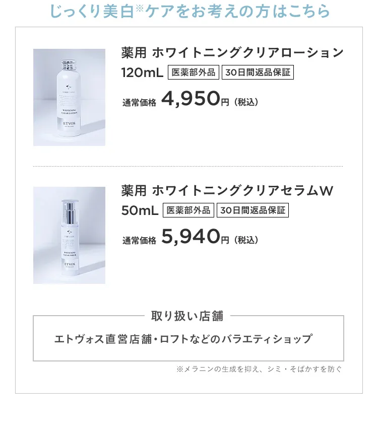 じっくり美白※ケアをお考えの方はこちら 薬用 ホワイトニングクリアローション120mL 医薬部外品 30日間返品保証 通常価格4,950円(税込) 薬用 ホワイトニングクリアセラムW 50mL 医薬部外品 30日間返品保証 通常価格5,940円(税込) 取り扱い店舗 エトヴォス直営店舗・ロフトなどのバラエティショップ ※メラニンの生成を抑え、シミ・そばかすを防ぐ