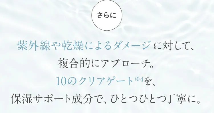 さらに 紫外線や乾燥によるダメージに対して、複合的にアプローチ。10のクリアゲート※4を、保湿サポート成分で、ひとつひとつ丁寧に。