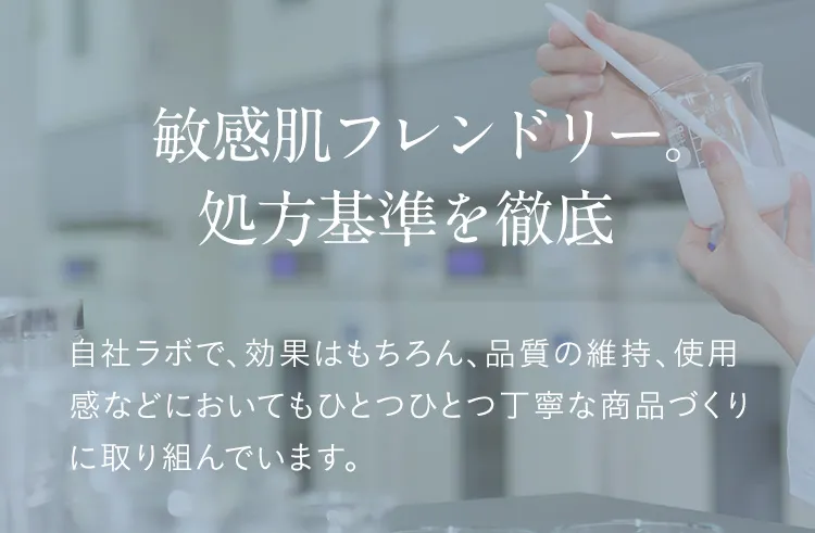 敏感肌フレンドリー。処方基準を徹底 自社ラボで、効果はもちろん、品質の維持、使用感などにおいてもひとつひとつ丁寧な商品づくりに取り組んでいます。