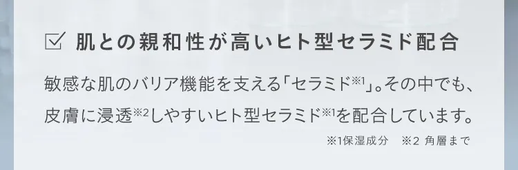 肌との親和性が高いヒト型セラミド配合 敏感な肌のバリア機能を支える「セラミド※1」。その中でも、皮膚に浸透※2しやすいヒト型セラミド※1を配合しています。 ※1保湿成分 ※2 角層まで