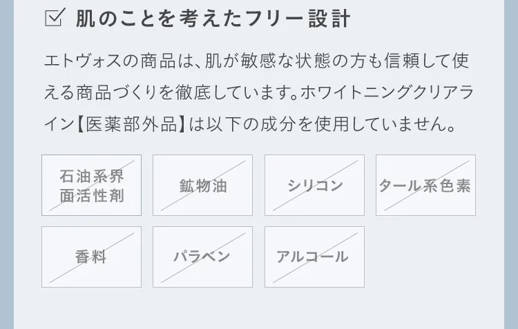 肌のことを考えたフリー設計 エトヴォスの商品は、肌が敏感な状態の方も信頼して使える商品づくりを徹底しています。ホワイトニングクリアライン【医薬部外品】は以下の成分を使用していません。 石油系界面活性剤 鉱物油 シリコン タール系色素 香料 パラベン アルコール