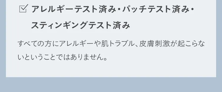 アレルギーテスト済み・パッチテスト済み・スティンギングテスト済み すべての方にアレルギーや肌トラブル、皮膚刺激が起こらないということではありません。