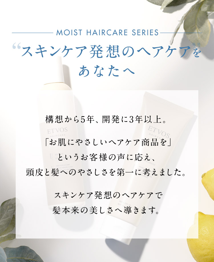 スキンケア発想のヘアケアをあなたへ 構想から5年、開発に3年以上。「お肌にやさしいヘアケア商品を」というお客様の声に応え、頭皮と髪へのやさしさを第一に考えました。スキンケア発想のヘアケアで髪本来の美しさへ導きます。