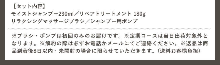 【セット内容】 モイストシャンプー230ml／リペアトリートメント 180g リラクシングマッサージブラシ／シャンプー用ポンプ ※ブラシ・ポンプは初回のみのお届けです。※定期コースは当日出荷対象外となります。※解約の際は必ずお電話かメールにてご連絡ください。※返品は商品到着後8日以内・未開封の場合に限らせていただきます。（送料お客様負担）