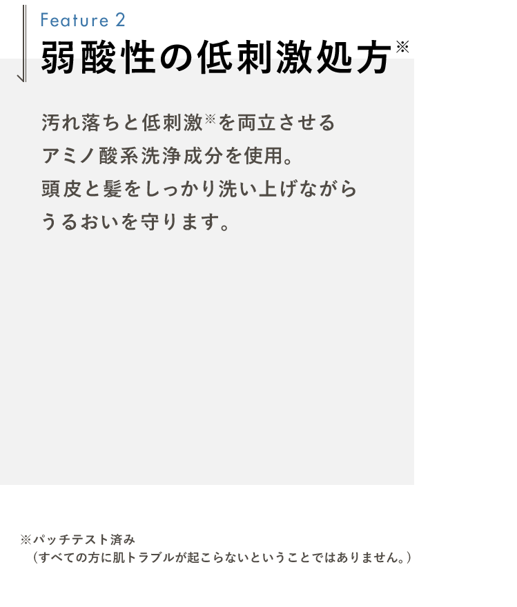 弱酸性の低刺激処方 汚れ落ちと低刺激※を両立させるアミノ酸系洗浄成分を使用。頭皮と髪をしっかり洗い上げながらうるおいを守ります。