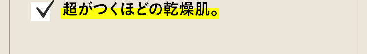 超がつくほどの乾燥肌。肌にかゆみがでたりすることも。