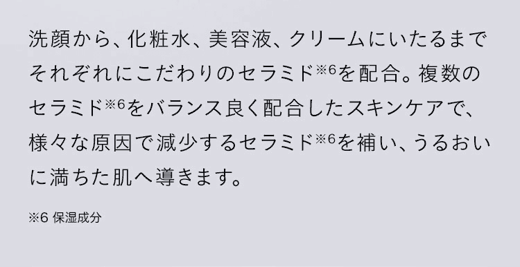 洗顔から、化粧水、美容液、クリームにいたるまでそれぞれにこだわりのセラミドを配合。