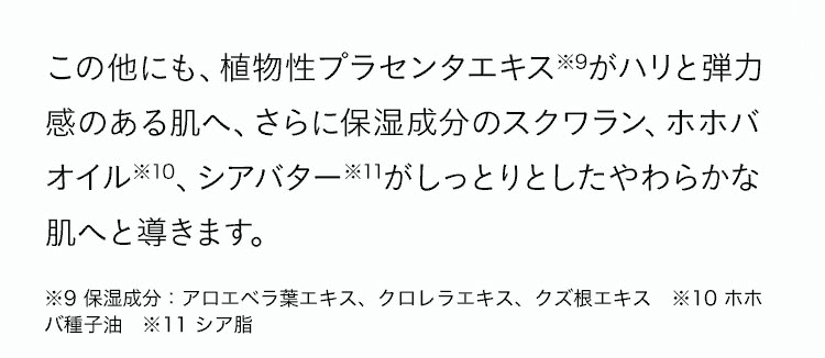 ハリと弾力感のある肌へ、しっとりとしたやわらかな肌へと導きます。