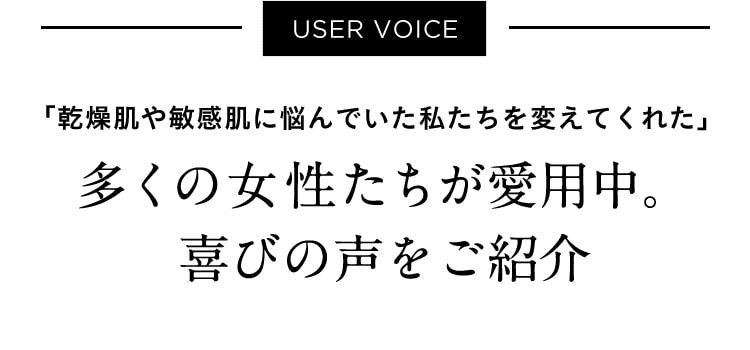 USER VOICE「乾燥肌や敏感肌に悩んでいた私たちを変えてくれた」多くの女性たちが愛用中。喜びの声をご紹介