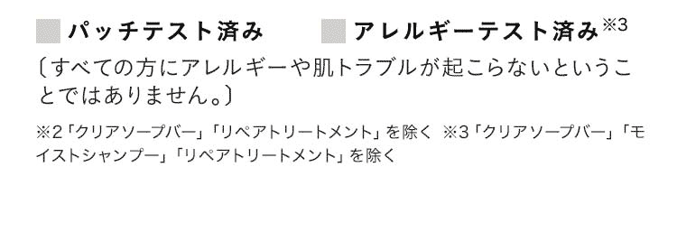 パッチテスト済み アレルギーテスト済み※3 [すべての方にアレルギーや肌トラブルが起こらないということではありません。] ※2 「クリアソープバー」「リペアトリートメント」を除く ※3 「クリアソープバー」「モイストシャンプー」「リペアトリートメント」を除く