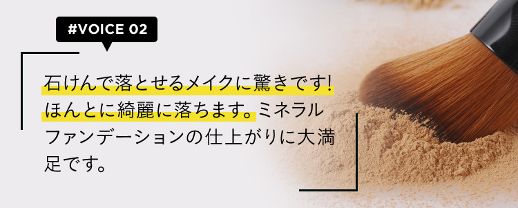 #VOICE02 石けんで落とせるメイクに驚きです！ほんとに綺麗に落ちます。ミネラルファンデーションの仕上がりに大満足です。