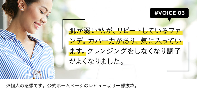 #VOICE03 肌が弱い私が、リピートしているファンデ。カバー力があり、気に入っています。クレンジングをしなくなり調子がよくなりました。 ※個人の感想です。公式ホームページのレビューより一部抜粋。