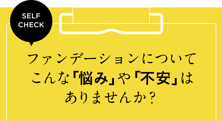 SELF CHECK ファンデーションについてこんな「悩み」や「不安」はありませんか？