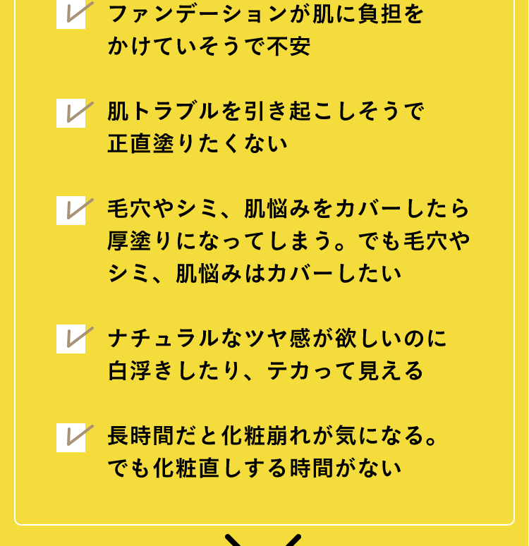 ファンデーションが肌に負担をかけていそうで不安 肌トラブルを引き起こしそうで正直塗りたくない 毛穴やシミ、肌悩みをカバーしたら厚塗りになってしまう。でも毛穴やシミ、肌悩みはカバーしたい ナチュラルなツヤ感が欲しいのに白浮きしたり、テカって見える 長時間だと化粧崩れが気になる。でも化粧直しする時間がない