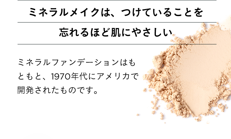 ミネラルメイクは、つけていることを忘れるほど肌にやさしい ミネラルファンデーションはもともと、1970年代にアメリカで開発されたものです。