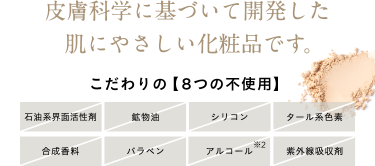 皮膚科学に基づいて開発した肌にやさしい化粧品です。こだわりの【8つの不使用】石油系界面活性剤 鉱物油 シリコン タール系色素 合成香料 パラベン アルコール※2 紫外線吸収剤