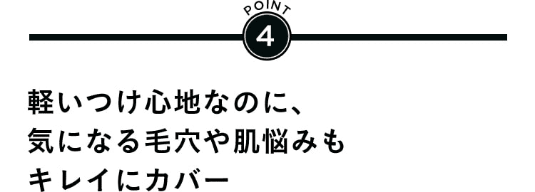 POINT4 軽いつけ心地なのに、気になる毛穴や肌悩みもキレイにカバー