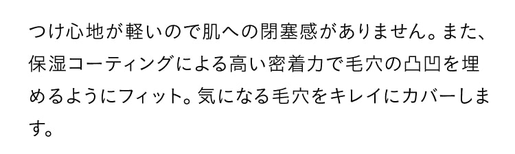 つけ心地が軽いので肌への閉塞感がありません。また、保湿コーティングによる高い密着力で毛穴の凸凹を埋めるようにフィット。気になる毛穴をキレイにカバーします。