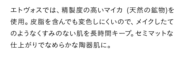 エドヴォスでは、精製度の高いマイカ(天然の鉱物)を使用。皮脂を含んでも変色しにくいので、メイクしたてのようなくすみのない肌を長時間キープ。セミマットな仕上がりでなめらかな陶器肌に。