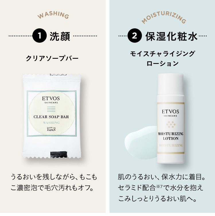 1 洗顔 クリアソープバー うるおいを残しながら、もこもこ濃密泡で毛穴汚れもオフ。 2 保湿化粧水 モイスチャライジングローション 肌のうるおい、保湿力に着目。セラミド配合※7で水分を抱えこみしっとりうるおい肌へ。