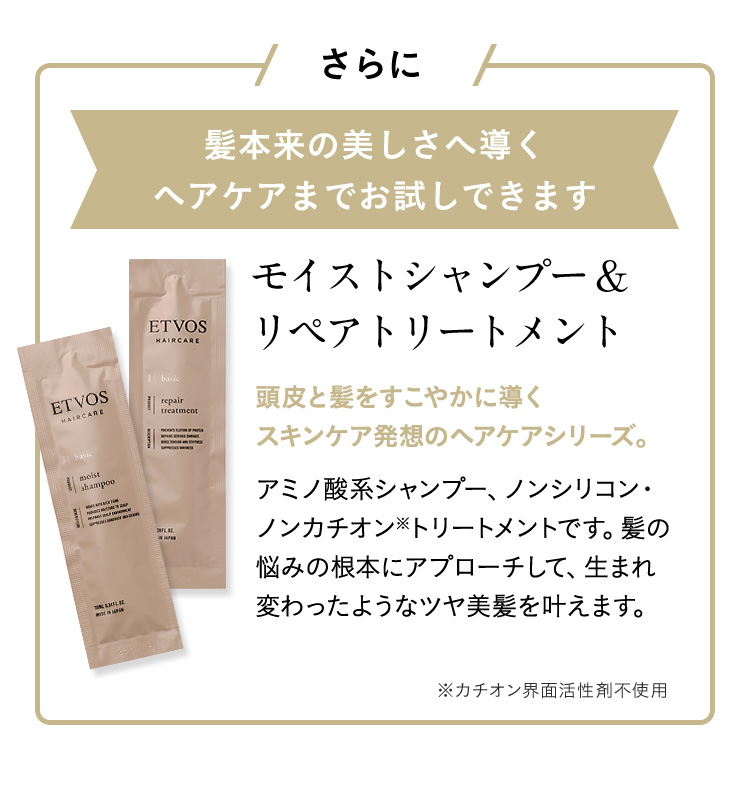 さらに髪本来の美しさへ導くヘアケアまでお試し出来ます モイストシャンプー&リペアトリートメント 頭皮と髪をすこやかに導くスキンケア発想のヘアケアシリーズ。アミノ酸系シャンプー、ノンシリコン・ノンカチオン※トリートメントです。髪の悩みの根本にアプローチして、生まれ変わったようなツヤ美髪を叶えます。 ※カチオン界面活性剤不使用
