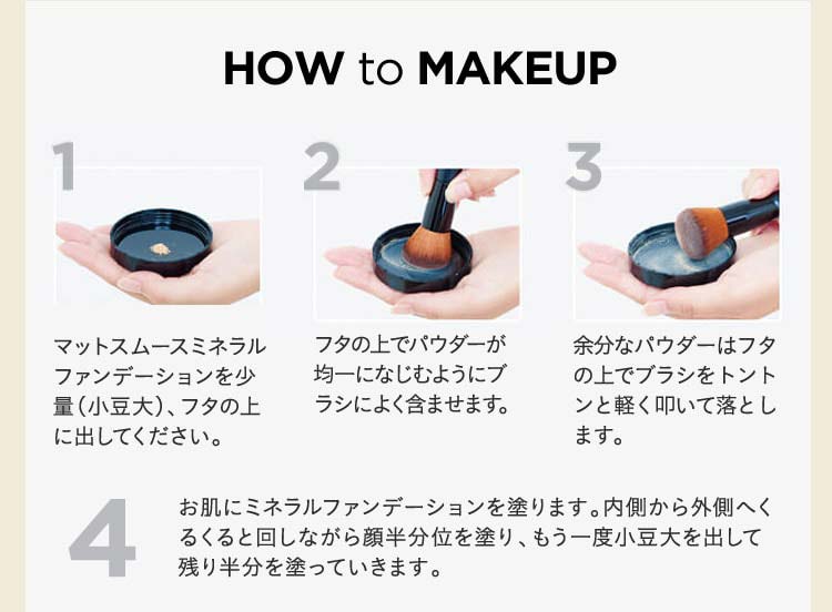 HOW to MAKEUP 1 マットスムースミネラルファンデーションを少量(小豆大)、フタの上に出してください。 2 フタの上でパウダーが均一になじむようにブラシによく含ませます。 3 余分なパウダーはフタの上でブラシをトントンと軽く叩いて落とします。 4 お肌にミネラルファンデーションを塗ります。内側から外側へくるくると回しながら顔半分位を塗り、もう一度小豆大を出して残り半分を塗っていきます。