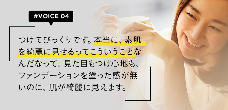 #VOICE04 つけてびっくりです。本当に、素肌を綺麗に見せるってこういうことなんだなって。見た目もつけ心地も、ファンデーションを塗った感が無いのに、肌が綺麗に見えます。
