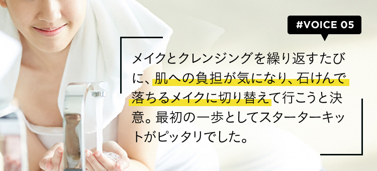 #VOICE05 メイクとクレンジングを繰り返すたびに、肌への負担が気になり、石けんで落ちるメイクに切り替えて行こうと決意。最初の一歩としてスターターキットがピッタリでした。