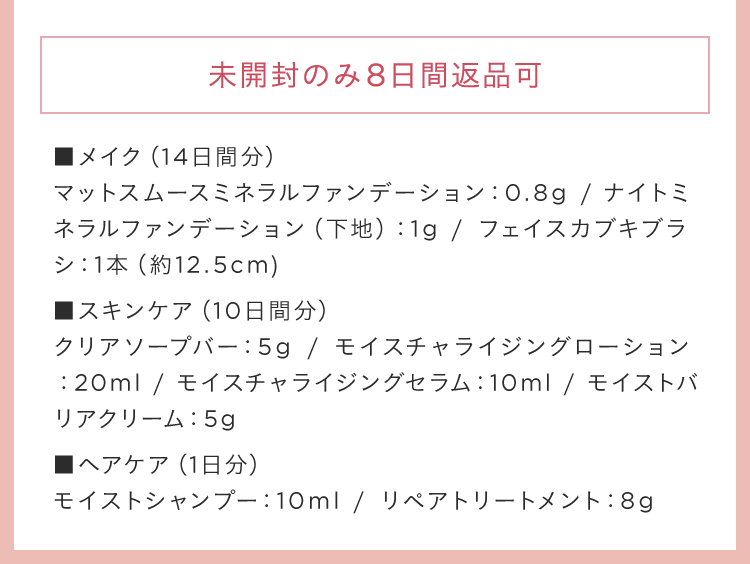 未開封のみ8日間返品可 ■メイク(14日間分)マットスムースミネラルファンデーション：0.8g / ナイトミネラルファンデーション(下地)：1g / フェイスカブキブラシ：1本(約12.5cm) ■スキンケア(10日間分)クリアソープバー：5g / モイスチャライジングローション：20ml / モイスチャライジングセラム：10ml / モイストバリアクリーム：5g ■ヘアケア(1日分)モイストシャンプー：10ml / リペアトリートメント：8g